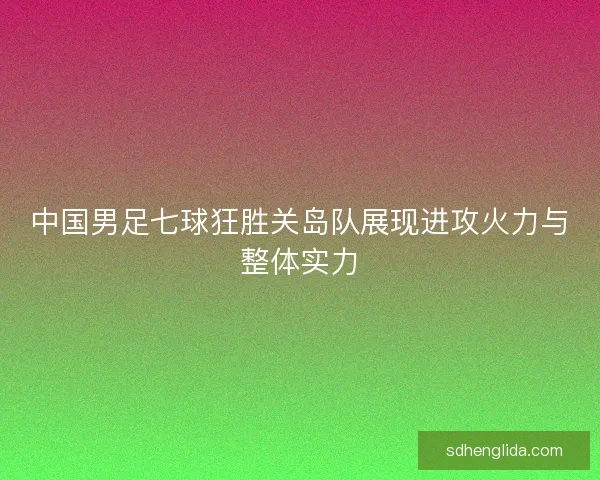 中国男足七球狂胜关岛队展现进攻火力与整体实力