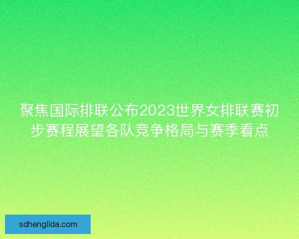 聚焦国际排联公布2023世界女排联赛初步赛程展望各队竞争格局与赛季看点