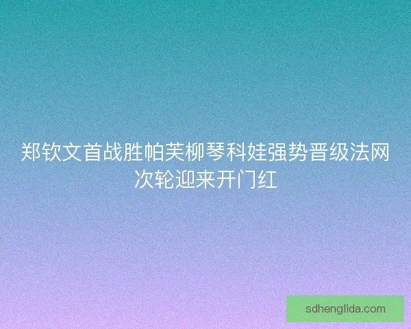 郑钦文首战胜帕芙柳琴科娃强势晋级法网次轮迎来开门红