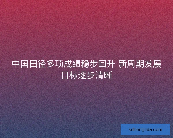中国田径多项成绩稳步回升 新周期发展目标逐步清晰