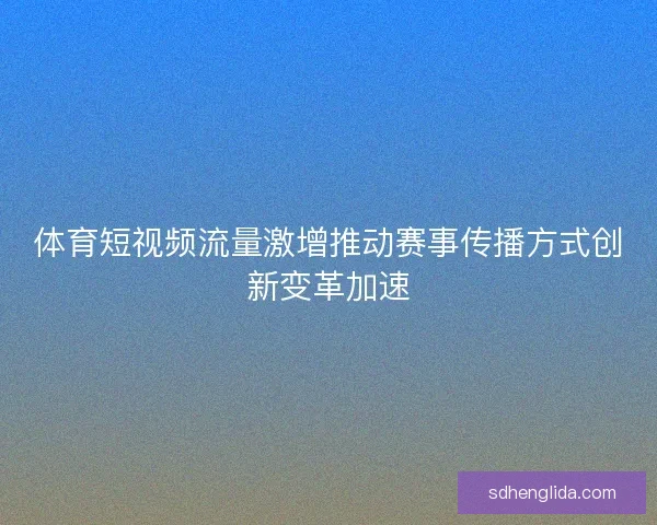 体育短视频流量激增推动赛事传播方式创新变革加速