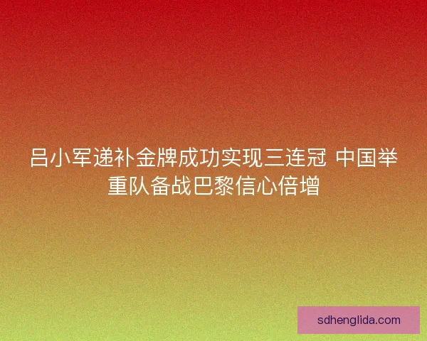 吕小军递补金牌成功实现三连冠 中国举重队备战巴黎信心倍增