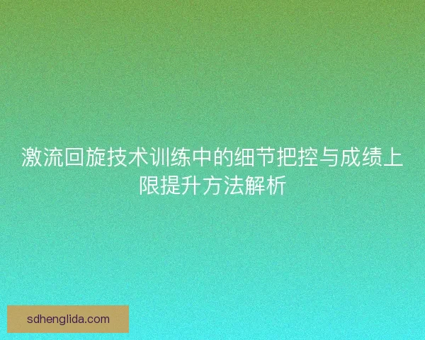 激流回旋技术训练中的细节把控与成绩上限提升方法解析