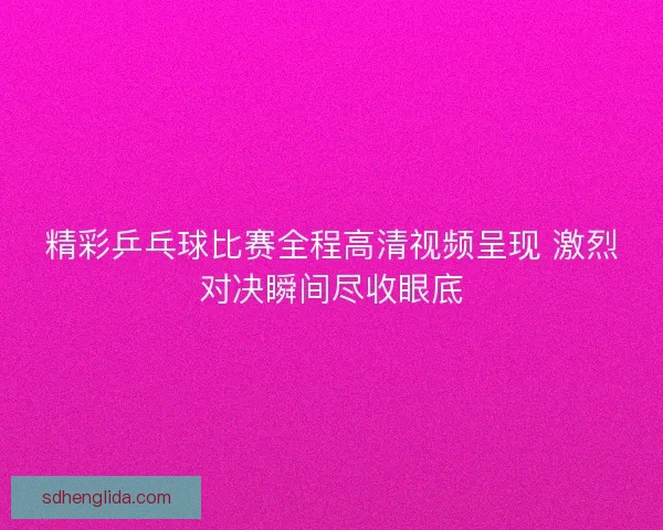 精彩乒乓球比赛全程高清视频呈现 激烈对决瞬间尽收眼底
