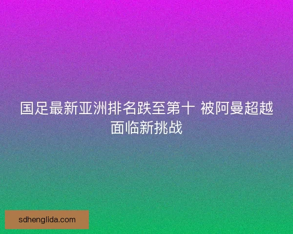 国足最新亚洲排名跌至第十 被阿曼超越面临新挑战