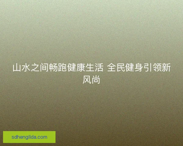 山水之间畅跑健康生活 全民健身引领新风尚