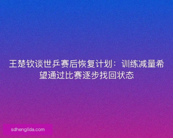 王楚钦谈世乒赛后恢复计划：训练减量希望通过比赛逐步找回状态
