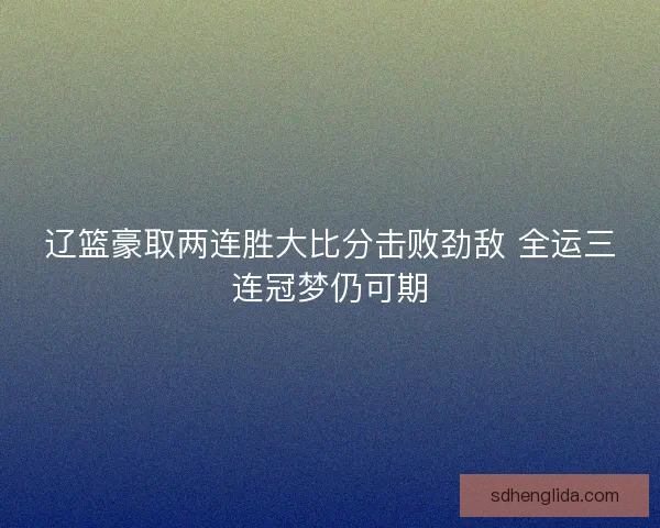 辽篮豪取两连胜大比分击败劲敌 全运三连冠梦仍可期