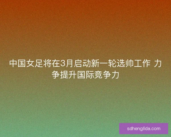 中国女足将在3月启动新一轮选帅工作 力争提升国际竞争力
