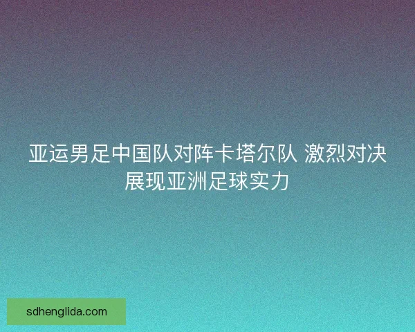 亚运男足中国队对阵卡塔尔队 激烈对决展现亚洲足球实力