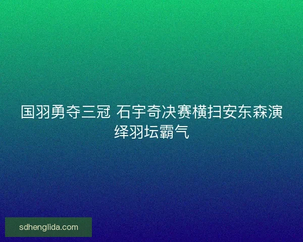 国羽勇夺三冠 石宇奇决赛横扫安东森演绎羽坛霸气
