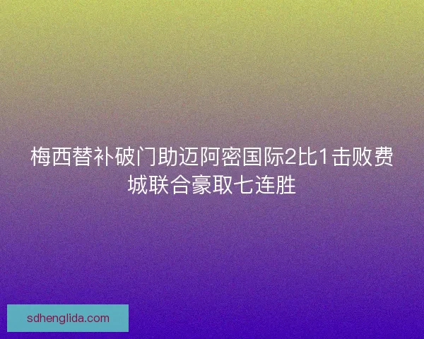 梅西替补破门助迈阿密国际2比1击败费城联合豪取七连胜 梅西替补破门助迈阿密国际2比1击败费城联合豪取七连胜