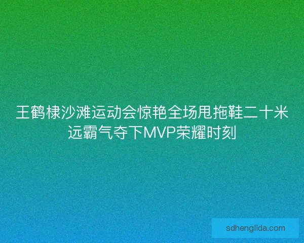 王鹤棣沙滩运动会惊艳全场甩拖鞋二十米远霸气夺下MVP荣耀时刻