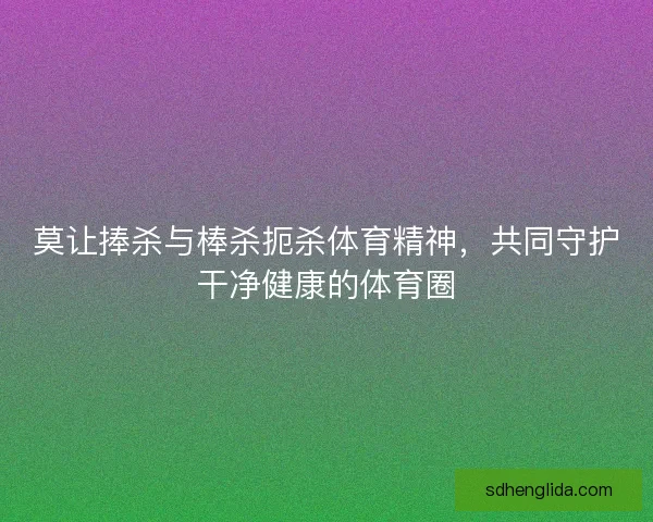 莫让捧杀与棒杀扼杀体育精神，共同守护干净健康的体育圈