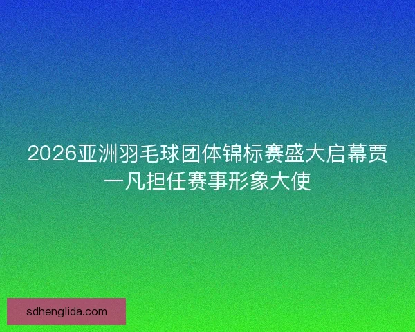 2026亚洲羽毛球团体锦标赛盛大启幕贾一凡担任赛事形象大使 2026亚洲羽毛球团体锦标赛盛大启幕贾一凡担任赛事形象大使