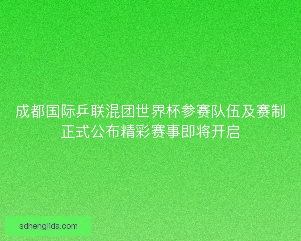 成都国际乒联混团世界杯参赛队伍及赛制正式公布精彩赛事即将开启