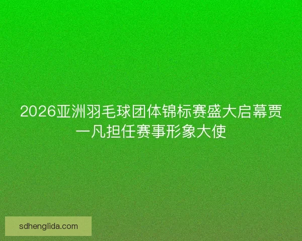 2026亚洲羽毛球团体锦标赛盛大启幕贾一凡担任赛事形象大使