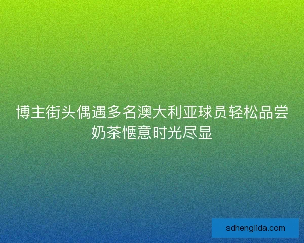 博主街头偶遇多名澳大利亚球员轻松品尝奶茶惬意时光尽显 博主街头偶遇多名澳大利亚球员轻松品尝奶茶惬意时光尽显