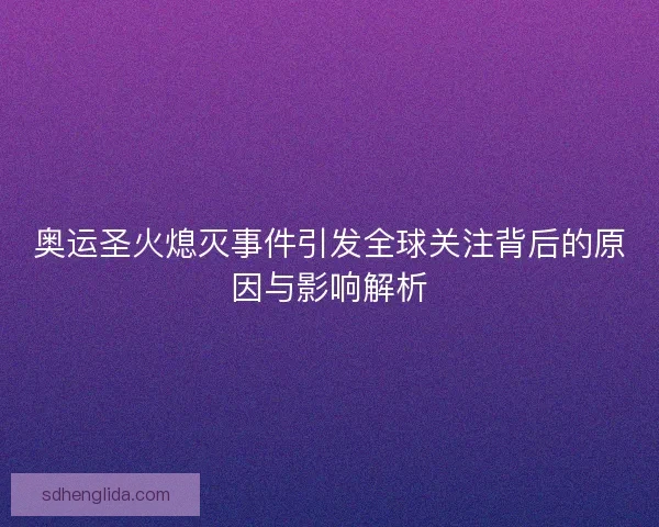 奥运圣火熄灭事件引发全球关注背后的原因与影响解析 奥运圣火熄灭事件引发全球关注背后的原因与影响解析