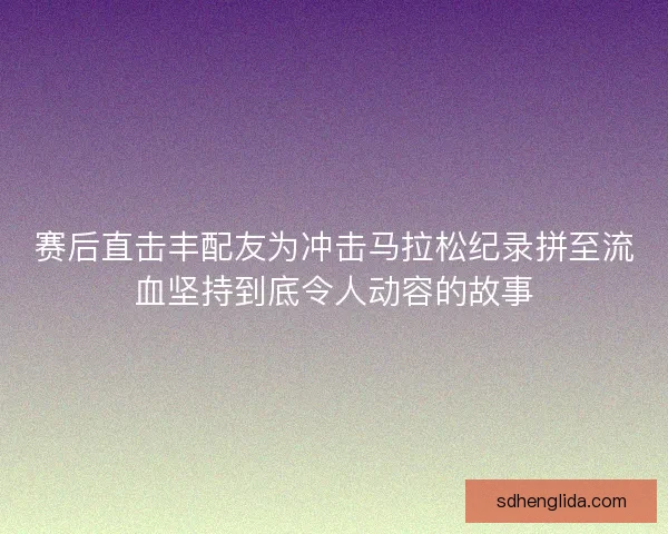 赛后直击丰配友为冲击马拉松纪录拼至流血坚持到底令人动容的故事 赛后直击丰配友为冲击马拉松纪录拼至流血坚持到底令人动容的故事