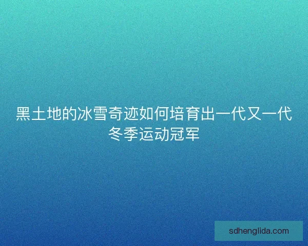 黑土地的冰雪奇迹如何培育出一代又一代冬季运动冠军 黑土地的冰雪奇迹如何培育出一代又一代冬季运动冠军