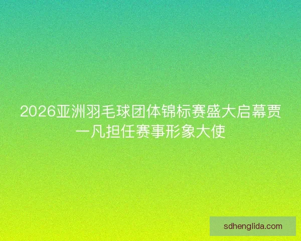2026亚洲羽毛球团体锦标赛盛大启幕贾一凡担任赛事形象大使 2026亚洲羽毛球团体锦标赛盛大启幕贾一凡担任赛事形象大使