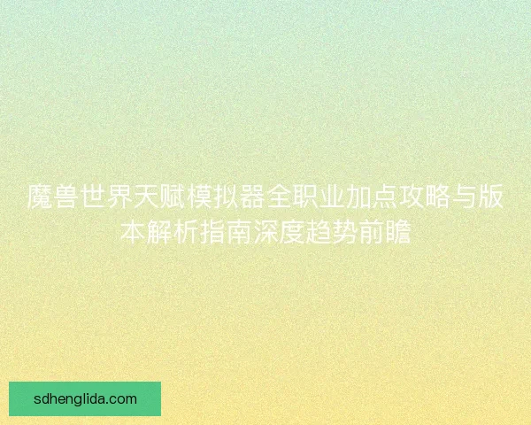 魔兽世界天赋模拟器全职业加点攻略与版本解析指南深度趋势前瞻