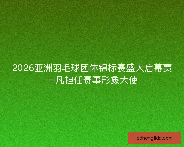 2026亚洲羽毛球团体锦标赛盛大启幕贾一凡担任赛事形象大使