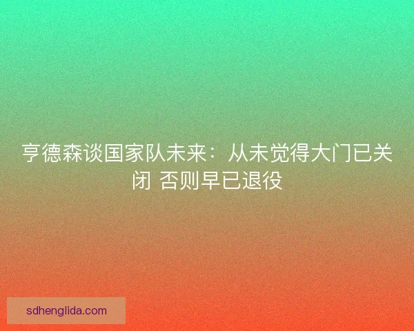 亨德森谈国家队未来:从未觉得大门已关闭 否则早已退役 亨德森谈国家队未来:从未觉得大门已关闭 否则早已退役