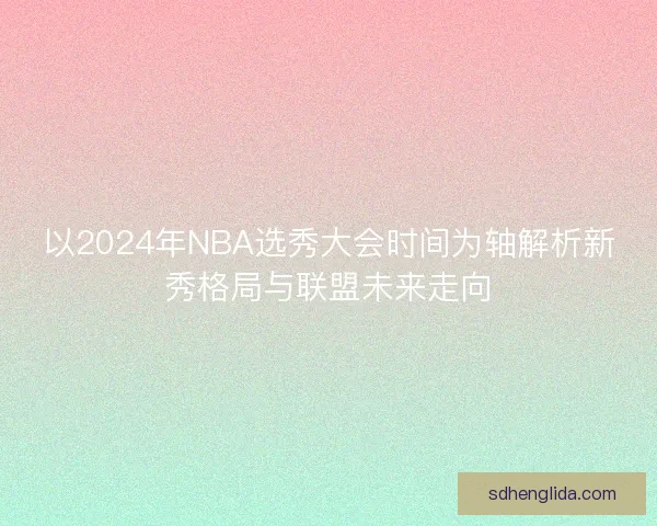 以2024年NBA选秀大会时间为轴解析新秀格局与联盟未来走向 以2024年NBA选秀大会时间为轴解析新秀格局与联盟未来走向