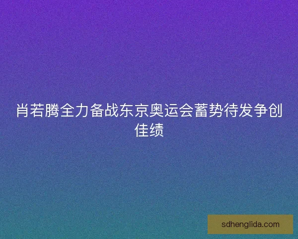 肖若腾全力备战东京奥运会蓄势待发争创佳绩