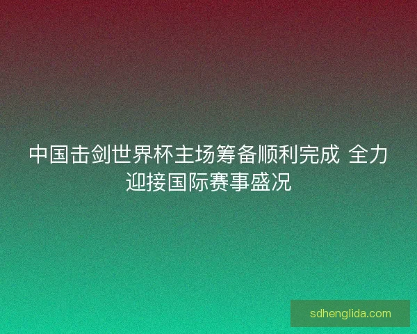 中国击剑世界杯主场筹备顺利完成 全力迎接国际赛事盛况 中国击剑世界杯主场筹备顺利完成 全力迎接国际赛事盛况